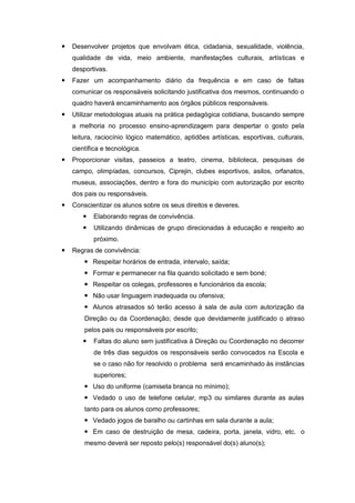    Desenvolver projetos que envolvam ética, cidadania, sexualidade, violência,
    qualidade de vida, meio ambiente, manifestações culturais, artísticas e
    desportivas.
   Fazer um acompanhamento diário da frequência e em caso de faltas
    comunicar os responsáveis solicitando justificativa dos mesmos, continuando o
    quadro haverá encaminhamento aos órgãos públicos responsáveis.
   Utilizar metodologias atuais na prática pedagógica cotidiana, buscando sempre
    a melhoria no processo ensino-aprendizagem para despertar o gosto pela
    leitura, raciocínio lógico matemático, aptidões artísticas, esportivas, culturais,
    científica e tecnológica.
   Proporcionar visitas, passeios a teatro, cinema, biblioteca, pesquisas de
    campo, olimpíadas, concursos, Ciprejin, clubes esportivos, asilos, orfanatos,
    museus, associações, dentro e fora do município com autorização por escrito
    dos pais ou responsáveis.
   Conscientizar os alunos sobre os seus direitos e deveres.
          Elaborando regras de convivência.
          Utilizando dinâmicas de grupo direcionadas à educação e respeito ao
           próximo.
   Regras de convivência:
         Respeitar horários de entrada, intervalo, saída;
         Formar e permanecer na fila quando solicitado e sem boné;
         Respeitar os colegas, professores e funcionários da escola;
         Não usar linguagem inadequada ou ofensiva;
         Alunos atrasados só terão acesso à sala de aula com autorização da
        Direção ou da Coordenação; desde que devidamente justificado o atraso
        pelos pais ou responsáveis por escrito;
          Faltas do aluno sem justificativa à Direção ou Coordenação no decorrer
           de três dias seguidos os responsáveis serão convocados na Escola e
           se o caso não for resolvido o problema será encaminhado às instâncias
           superiores;
         Uso do uniforme (camiseta branca no mínimo);
         Vedado o uso de telefone celular, mp3 ou similares durante as aulas
        tanto para os alunos como professores;
         Vedado jogos de baralho ou cartinhas em sala durante a aula;
         Em caso de destruição de mesa, cadeira, porta, janela, vidro, etc. o
        mesmo deverá ser reposto pelo(s) responsável do(s) aluno(s);
 