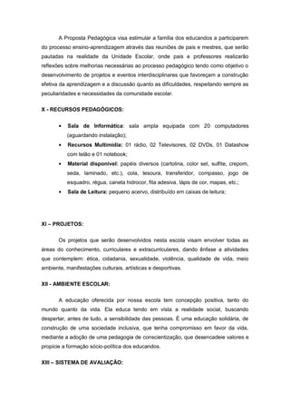 A Proposta Pedagógica visa estimular a família dos educandos a participarem
do processo ensino-aprendizagem através das reuniões de pais e mestres, que serão
pautadas na realidade da Unidade Escolar, onde pais e professores realizarão
reflexões sobre melhorias necessárias ao processo pedagógico tendo como objetivo o
desenvolvimento de projetos e eventos interdisciplinares que favoreçam a construção
efetiva da aprendizagem e a discussão quanto as dificuldades, respeitando sempre as
peculiaridades e necessidades da comunidade escolar.

X - RECURSOS PEDAGÓGICOS:


           Sala de Informática: sala ampla equipada com 20 computadores
           (aguardando instalação);
           Recursos Multimídia: 01 rádio, 02 Televisores, 02 DVDs, 01 Datashow
           com telão e 01 notebook;
           Material disponível: papéis diversos (cartolina, color set, sulfite, crepom,
           seda, laminado, etc.), cola, tesoura, transferidor, compasso, jogo de
           esquadro, régua, caneta hidrocor, fita adesiva, lápis de cor, mapas, etc.;
           Sala de Leitura: pequeno acervo, distribuído em caixas de leitura;




XI – PROJETOS:


       Os projetos que serão desenvolvidos nesta escola visam envolver todas as
áreas do conhecimento, curriculares e extracurriculares, dando ênfase a atividades
que contemplem: ética, cidadania, sexualidade, violência, qualidade de vida, meio
ambiente, manifestações culturais, artísticas e desportivas.

XII - AMBIENTE ESCOLAR:


       A educação oferecida por nossa escola tem concepção positiva, tanto do
mundo quanto da vida. Ela educa tendo em vista a realidade social, buscando
despertar, antes de tudo, a sensibilidade das pessoas. É uma educação solidária, de
construção de uma sociedade inclusiva, que tenha compromisso em favor da vida,
mediante a adoção de uma pedagogia de conscientização, que desencadeie valores e
propicie a formação sócio-política dos educandos.

XIII – SISTEMA DE AVALIAÇÃO:
 