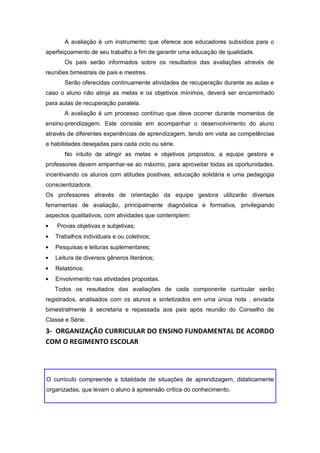 A avaliação é um instrumento que oferece aos educadores subsídios para o
aperfeiçoamento de seu trabalho a fim de garantir uma educação de qualidade.
       Os pais serão informados sobre os resultados das avaliações através de
reuniões bimestrais de pais e mestres.
       Serão oferecidas continuamente atividades de recuperação durante as aulas e
caso o aluno não atinja as metas e os objetivos mínimos, deverá ser encaminhado
para aulas de recuperação paralela.
       A avaliação é um processo contínuo que deve ocorrer durante momentos de
ensino-prendizagem. Este consiste em acompanhar o desenvolvimento do aluno
através de diferentes experiências de aprendizagem, tendo em vista as competências
e habilidades desejadas para cada ciclo ou série.
       No intuito de atingir as metas e objetivos propostos, a equipe gestora e
professores devem empenhar-se ao máximo, para aproveitar todas as oportunidades,
incentivando os alunos com atitudes positivas, educação solidária e uma pedagogia
conscientizadora.
Os professores através de orientação da equipe gestora utilizarão diversas
ferramentas de avaliação, principalmente diagnóstica e formativa, privilegiando
aspectos qualitativos, com atividades que contemplem:
    Provas objetivas e subjetivas;
   Trabalhos individuais e ou coletivos;
   Pesquisas e leituras suplementares;
   Leitura de diversos gêneros literários;
   Relatórios;
   Envolvimento nas atividades propostas.
   Todos os resultados das avaliações de cada componente curricular serão
registrados, analisados com os alunos e sintetizados em uma única nota , enviada
bimestralmente à secretaria e repassada aos pais após reunião do Conselho de
Classe e Série.
3- ORGANIZAÇÃO CURRICULAR DO ENSINO FUNDAMENTAL DE ACORDO
COM O REGIMENTO ESCOLAR




O currículo compreende a totalidade de situações de aprendizagem, didaticamente
organizadas, que levam o aluno à apreensão crítica do conhecimento.
 