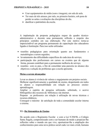 PROPOSTA PEDAGÓGICA – 2018
• Usar equipamentos de mídia (som e imagem), em sala de aula.
• Ter mais de três atrasos, por mês, no primeiro horário, sob pena de
perder as aulas e avaliações das disciplinas do dia.
• danificar o patrimônio da escola.
A implantação da proposta pedagógica requer do quadro técnico-
administrativo e docente uma permanente reflexão a respeito dos
princípios contidos em sua elaboração. Por este motivo torna-se
imprescindível um programa permanente de capacitação dos educadores
ligados à Instituição. Para isso serão utilizadas:
• reuniões pedagógicas para orientação quanto aos fundamentos e
metodologias a serem seguidos;
• levantamento das dificuldades específicas de cada área de serviço;
• participação dos profissionais em cursos ou eventos que de alguma
forma, possam contribuir para a permanente melhoria do serviço;
• reuniões com os pais, a fim de consolidar uma parceria no alcance dos
objetivos e solução de problemas que a escola apresenta.
Metas a serem alcançadas:
Levar os alunos à vivência de valores e engajamento em projetos sociais.
Melhorar significativamente a qualidade de ensino, despertando em todos
os alunos a responsabilidade em relação ao processo ensino-
aprendizagem.
Ampliar o espírito de pesquisa utilizando, sobretudo, o acervo
bibliográfico dos recursos da biblioteca e da internet.
Preparar os professores em relação à utilização de novas técnicas e
recursos didáticos.
Conseguir o máximo de satisfação de toda a comunidade escolar interna
e externa.
VI - Da Sistemática de Ensino
De acordo com o Regimento Escolar e com a Lei 9.394/96, o Colégio
Santa Ângela, compromissado com o ser humano de modo a propiciar-lhe
reflexões sobre o mundo em que vive, oportunizar-lhe a ampliação dos
conhecimentos para uma nova prática social cada vez mais cristã, humana
10
 
