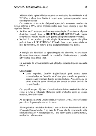 PROPOSTA PEDAGÓGICA – 2018
Além de várias oportunidades e formas de avaliação, de acordo com a lei
9.394/96, o aluno tem direito à recuperação quando apresentar baixo
rendimento escolar.
Os estudos de recuperação, obrigatórios para todo aluno com rendimento
escolar inferior a 60%, serão proporcionados duas vezes durante o ano das
seguintes formas:
• Ao final do 1° semestre, o aluno que não atingiu 12 pontos em alguma
disciplina poderá fazer a RECUPERAÇÃO SEMESTRAL. Nessa
recuperação, o aluno poderá fazer quantas disciplinas forem necessárias.
• No final do ano, o aluno que não atingiu 24 pontos em alguma disciplina
poderá fazer a RECUPERAÇÃO FINAL. Essa recuperação é dada no
mês de dezembro, em horário e data a serem marcados pela escola.
A aferição dos resultados da aprendizagem será bimestral. Na avaliação
do aproveitamento prevalecerão os resultados obtidos durante o período
letivo sobre os da prova final.
Na avaliação do aproveitamento será adotado o sistema de notas na escala
de 0 a 10.
Observação:
• Casos especiais, quando diagnosticados pela escola, serão
encaminhados ao Conselho de Classe para emissão de parecer e
sugestões em benefício da auto-estima do aluno. Posteriormente os
casos especiais serão resolvidos em termos de notas através da
reclassificação.
Os conteúdos cujos objetivos educacionais dão ênfase ao domínio afetivo
como a Artes e Educação Religiosa serão avaliados como as outras
matérias, através de notas.
As disciplinas da Parte Diversificada, no Ensino Médio, serão avaliadas
para efeito de promoção através de notas.
Serão aplicados simulados desde o 5° ano do Ensino Fundamental até o
3° ano do Ensino Médio. E no caso do 3° ano, não há recuperação após
nenhum simulado. A recuperação do 3° ano ocorre como as outras turmas,
no final de cada semestre.
12
 