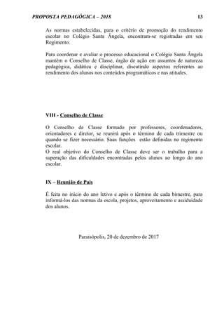 PROPOSTA PEDAGÓGICA – 2018
As normas estabelecidas, para o critério de promoção do rendimento
escolar no Colégio Santa Ângela, encontram-se registradas em seu
Regimento.
Para coordenar e avaliar o processo educacional o Colégio Santa Ângela
mantém o Conselho de Classe, órgão de ação em assuntos de natureza
pedagógica, didática e disciplinar, discutindo aspectos referentes ao
rendimento dos alunos nos conteúdos programáticos e nas atitudes.
VIII - Conselho de Classe
O Conselho de Classe formado por professores, coordenadores,
orientadores e diretor, se reunirá após o término de cada trimestre ou
quando se fizer necessário. Suas funções estão definidas no regimento
escolar.
O real objetivo do Conselho de Classe deve ser o trabalho para a
superação das dificuldades encontradas pelos alunos ao longo do ano
escolar.
IX – Reunião de Pais
É feita no início do ano letivo e após o término de cada bimestre, para
informá-los das normas da escola, projetos, aproveitamento e assiduidade
dos alunos.
Paraisópolis, 20 de dezembro de 2017
13
 