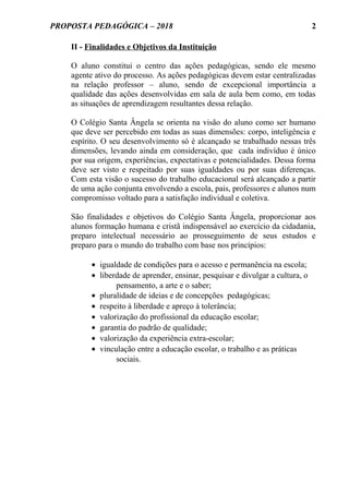 PROPOSTA PEDAGÓGICA – 2018
II - Finalidades e Objetivos da Instituição
O aluno constitui o centro das ações pedagógicas, sendo ele mesmo
agente ativo do processo. As ações pedagógicas devem estar centralizadas
na relação professor – aluno, sendo de excepcional importância a
qualidade das ações desenvolvidas em sala de aula bem como, em todas
as situações de aprendizagem resultantes dessa relação.
O Colégio Santa Ângela se orienta na visão do aluno como ser humano
que deve ser percebido em todas as suas dimensões: corpo, inteligência e
espírito. O seu desenvolvimento só é alcançado se trabalhado nessas três
dimensões, levando ainda em consideração, que cada indivíduo é único
por sua origem, experiências, expectativas e potencialidades. Dessa forma
deve ser visto e respeitado por suas igualdades ou por suas diferenças.
Com esta visão o sucesso do trabalho educacional será alcançado a partir
de uma ação conjunta envolvendo a escola, pais, professores e alunos num
compromisso voltado para a satisfação individual e coletiva.
São finalidades e objetivos do Colégio Santa Ângela, proporcionar aos
alunos formação humana e cristã indispensável ao exercício da cidadania,
preparo intelectual necessário ao prosseguimento de seus estudos e
preparo para o mundo do trabalho com base nos princípios:
• igualdade de condições para o acesso e permanência na escola;
• liberdade de aprender, ensinar, pesquisar e divulgar a cultura, o
pensamento, a arte e o saber;
• pluralidade de ideias e de concepções pedagógicas;
• respeito à liberdade e apreço à tolerância;
• valorização do profissional da educação escolar;
• garantia do padrão de qualidade;
• valorização da experiência extra-escolar;
• vinculação entre a educação escolar, o trabalho e as práticas
sociais.
2
 