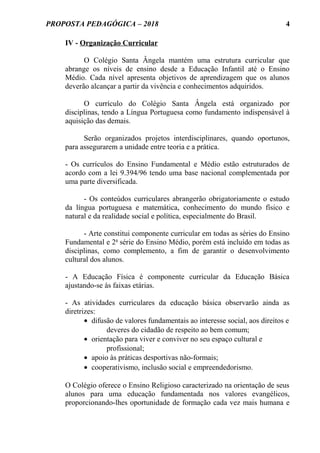 PROPOSTA PEDAGÓGICA – 2018
IV - Organização Curricular
O Colégio Santa Ângela mantém uma estrutura curricular que
abrange os níveis de ensino desde a Educação Infantil até o Ensino
Médio. Cada nível apresenta objetivos de aprendizagem que os alunos
deverão alcançar a partir da vivência e conhecimentos adquiridos.
O currículo do Colégio Santa Ângela está organizado por
disciplinas, tendo a Língua Portuguesa como fundamento indispensável à
aquisição das demais.
Serão organizados projetos interdisciplinares, quando oportunos,
para assegurarem a unidade entre teoria e a prática.
- Os currículos do Ensino Fundamental e Médio estão estruturados de
acordo com a lei 9.394/96 tendo uma base nacional complementada por
uma parte diversificada.
- Os conteúdos curriculares abrangerão obrigatoriamente o estudo
da língua portuguesa e matemática, conhecimento do mundo físico e
natural e da realidade social e política, especialmente do Brasil.
- Arte constitui componente curricular em todas as séries do Ensino
Fundamental e 2a
série do Ensino Médio, porém está incluído em todas as
disciplinas, como complemento, a fim de garantir o desenvolvimento
cultural dos alunos.
- A Educação Física é componente curricular da Educação Básica
ajustando-se às faixas etárias.
- As atividades curriculares da educação básica observarão ainda as
diretrizes:
• difusão de valores fundamentais ao interesse social, aos direitos e
deveres do cidadão de respeito ao bem comum;
• orientação para viver e conviver no seu espaço cultural e
profissional;
• apoio às práticas desportivas não-formais;
• cooperativismo, inclusão social e empreendedorismo.
O Colégio oferece o Ensino Religioso caracterizado na orientação de seus
alunos para uma educação fundamentada nos valores evangélicos,
proporcionando-lhes oportunidade de formação cada vez mais humana e
4
 