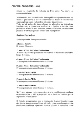 PROPOSTA PEDAGÓGICA – 2018
integral na descoberta da realidade de Deus como Pai, através da
mensagem de Jesus.
A Informática será utilizada como dado significativo proporcionando aos
alunos e professores o uso do computador na busca de informações,
organização de dados, realizando a integração de conteúdos.
Todas as atividades são desenvolvidas no laboratório de informática,
instalado com equipamentos atualizados e ligados a internet, onde
professores de sala de aula trabalham junto com os alunos, favorecendo o
processo de aprendizagem e o contato com o computador
Quadros Curriculares
Estão organizados da seguinte maneira:
Educação Infantil
22 horas e 30 minutos
1º. ano a 5º. ano do Ensino Fundamental
20 horas e 50 minutos por semana em módulos de 50 minutos excluído o
tempo de recreio.
6º. ano a 7º. ano do Ensino Fundamental
28 aulas por semana em módulos de 45 minutos
8º. ano a 9º. ano do Ensino Fundamental
29 aulas por semana em módulos de 45 minutos
1o
ano do Ensino Médio
35 aulas por semana em módulos de 45 minutos
2º. ano do Ensino Médio
36 aulas por semana em módulos de 45 minutos
3º. ano do Ensino Médio
40 aulas por semana em módulos de 45 minutos.
No 3º. ano, além do cumprimento do programa exigido para a conclusão
do Ensino Médio é feita a preparação sob a forma de cursinho para o
ingresso no curso superior.
O Colégio, comprometido com o permanente desenvolvimento integral
dos alunos, programa uma série de atividades extracurriculares para o ano
envolvendo atividades esportivas, eventos culturais e recreativos como
5
 