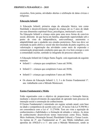 PROPOSTA PEDAGÓGICA – 2018
excursões, festa junina, atividades abertas e celebração de datas cívicas e
religiosas.
Educação Infantil
A Educação Infantil, primeira etapa da educação básica, tem como
finalidade o desenvolvimento integral da criança até os 5 anos de idade
em suas dimensões espiritual física, psicológica, intelectual e social.
Na Educação Infantil a criança entra para uma nova forma de convívio
social, diferente do que havia em família, adquirindo superioridade sob o
ponto de vista de independência, auto-confiança, autonomia e
adaptabilidade que a ajudarão nos estudos posteriores. Para isso deve ser
orientada na parte afetiva e social não desvinculada da parte cognitiva, na
valorização e organização das atividades como meio de expressão e
comunicação propiciando condições para que ela viva bem consigo e com
a comunidade escolar, sentindo-se integrante do processo educativo.
A Educação Infantil do Colégio Santa Ângela está organizada da seguinte
maneira:
• Infantil 1 – crianças que completem 3 anos até 30/06;
• Infantil 2 – crianças que completem 4 anos até 30/06;
• Infantil 3 - crianças que completem 5 anos até 30/06;
• Os alunos de Educação Infantil 1, 2, 3 e do Ensino Fundamental 1º.
ano trabalharão com o Método Montessori.
Ensino Fundamental e Médio
Estão organizados com o objetivo de proporcionar a formação básica,
mediante o desenvolvimento da capacidade de aprender num processo de
interação social e construção do conhecimento.
O Ensino Fundamental é ministrado em regime seriado anual, com base
na idade e competência de acordo com o art. 24 inciso I da Lei 9.394/96 e
em consonância com a Lei nº. 11.274/06. Tem em vista a aquisição de
conhecimentos e habilidades e a formação de atitudes e valores. As áreas
de conhecimento desenvolvem temas transversais como Ética, Saúde,
Meio Ambiente, Orientação Sexual, Pluralidade Cultural, e Temas Locais.
As turmas de 2º. ano Fundamental ao 3º. ano Médio trabalham com
apostilas do ANGLO e o 1o
. ano com o Método Montessori, sendo as
6
 