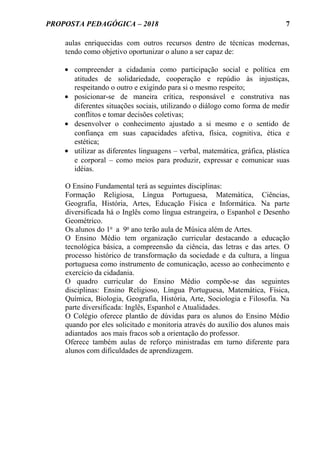 PROPOSTA PEDAGÓGICA – 2018
aulas enriquecidas com outros recursos dentro de técnicas modernas,
tendo como objetivo oportunizar o aluno a ser capaz de:
• compreender a cidadania como participação social e política em
atitudes de solidariedade, cooperação e repúdio às injustiças,
respeitando o outro e exigindo para si o mesmo respeito;
• posicionar-se de maneira crítica, responsável e construtiva nas
diferentes situações sociais, utilizando o diálogo como forma de medir
conflitos e tomar decisões coletivas;
• desenvolver o conhecimento ajustado a si mesmo e o sentido de
confiança em suas capacidades afetiva, física, cognitiva, ética e
estética;
• utilizar as diferentes linguagens – verbal, matemática, gráfica, plástica
e corporal – como meios para produzir, expressar e comunicar suas
idéias.
O Ensino Fundamental terá as seguintes disciplinas:
Formação Religiosa, Língua Portuguesa, Matemática, Ciências,
Geografia, História, Artes, Educação Física e Informática. Na parte
diversificada há o Inglês como língua estrangeira, o Espanhol e Desenho
Geométrico.
Os alunos do 1o
a 9o
ano terão aula de Música além de Artes.
O Ensino Médio tem organização curricular destacando a educação
tecnológica básica, a compreensão da ciência, das letras e das artes. O
processo histórico de transformação da sociedade e da cultura, a língua
portuguesa como instrumento de comunicação, acesso ao conhecimento e
exercício da cidadania.
O quadro curricular do Ensino Médio compõe-se das seguintes
disciplinas: Ensino Religioso, Língua Portuguesa, Matemática, Física,
Química, Biologia, Geografia, História, Arte, Sociologia e Filosofia. Na
parte diversificada: Inglês, Espanhol e Atualidades.
O Colégio oferece plantão de dúvidas para os alunos do Ensino Médio
quando por eles solicitado e monitoria através do auxílio dos alunos mais
adiantados aos mais fracos sob a orientação do professor.
Oferece também aulas de reforço ministradas em turno diferente para
alunos com dificuldades de aprendizagem.
7
 