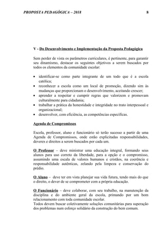PROPOSTA PEDAGÓGICA – 2018
V - Do Desenvolvimento e Implementação da Proposta Pedagógica
Sem perder de vista os parâmetros curriculares, é pertinente, para garantir
seu dinamismo, destacar os seguintes objetivos a serem buscados por
todos os elementos da comunidade escolar:
• identificar-se como parte integrante de um todo que é a escola
católica;
• reconhecer a escola como um local de promoção, dizendo sim às
mudanças que proporcionam o desenvolvimento, aceitando crescer;
• aprender a respeitar e cumprir regras que valorizem e promovam
culturalmente para cidadania;
• trabalhar a prática da honestidade e integridade no trato interpessoal e
organizacional;
• desenvolver, com eficiência, as competências específicas.
Agenda de Compromissos
Escola, professor, aluno e funcionário só terão sucesso a partir de uma
Agenda de Compromissos, onde estão explicitadas responsabilidades,
deveres e direitos a serem buscados por cada um.
O Professor – deve ministrar uma educação integral, formando seus
alunos para uso correto da liberdade, para a opção e o compromisso,
assumindo uma escala de valores humanos e cristãos, na coerência e
responsabilidade autênticas, zelando pela limpeza e conservação do
prédio.
O Aluno – deve ter em vista planejar sua vida futura, tendo mais do que
o direito, o dever de se comprometer com a própria educação.
O Funcionário – deve colaborar, com seu trabalho, na manutenção da
disciplina e do ambiente geral da escola, primando por um bom
relacionamento com toda comunidade escolar.
Todos devem buscar coletivamente soluções comunitárias para superação
dos problemas num esforço solidário da construção do bem comum.
8
 