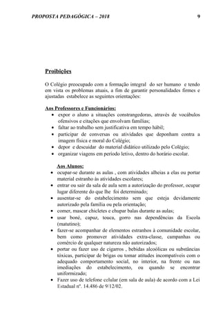 PROPOSTA PEDAGÓGICA – 2018
Proibições
O Colégio preocupado com a formação integral do ser humano e tendo
em vista os problemas atuais, a fim de garantir personalidades firmes e
ajustadas estabelece as seguintes orientações:
Aos Professores e Funcionários:
• expor o aluno a situações constrangedoras, através de vocábulos
ofensivos e citações que envolvam famílias;
• faltar ao trabalho sem justificativa em tempo hábil;
• participar de conversas ou atividades que deponham contra a
imagem física e moral do Colégio;
• depor e descuidar do material didático utilizado pelo Colégio;
• organizar viagens em período letivo, dentro do horário escolar.
Aos Alunos:
• ocupar-se durante as aulas , com atividades alheias a elas ou portar
material estranho às atividades escolares;
• entrar ou sair da sala de aula sem a autorização do professor, ocupar
lugar diferente do que lhe foi determinado;
• ausentar-se do estabelecimento sem que esteja devidamente
autorizado pela família ou pela orientação;
• comer, mascar chicletes e chupar balas durante as aulas;
• usar boné, capuz, touca, gorro nas dependências da Escola
(matutino);
• fazer-se acompanhar de elementos estranhos à comunidade escolar,
bem como promover atividades extra-classe, campanhas ou
comércio de qualquer natureza não autorizados;
• portar ou fazer uso de cigarros , bebidas alcoólicas ou substâncias
tóxicas, participar de brigas ou tomar atitudes incompatíveis com o
adequado comportamento social, no interior, na frente ou nas
imediações do estabelecimento, ou quando se encontrar
uniformizado;
• Fazer uso de telefone celular (em sala de aula) de acordo com a Lei
Estadual nº. 14.486 de 9/12/02.
9
 