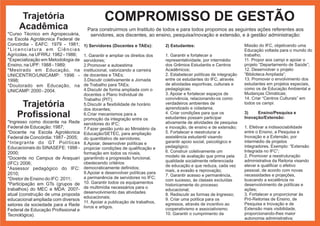 Trajetória                               COMPROMISSO DE GESTÃO
     Acadêmica                        Para construirmos um Instituto de todos e para todos propomos as seguintes ações referentes aos
*Curso Técnico em Agropecuária,        servidores, aos discentes, ao ensino, pesquisa/inovação e extensão, e à gestão/ administração:
na Escola Agrotécnica Federal de
Concórdia - EAFC: 1979 - 1981;       1) Servidores (Docentes e TAEs):        2) Estudantes:                           Missão do IFC, objetivando uma
*Licenciatura em Ciências                                                                                             Educação voltada para o mundo do
Agrícolas, na UFRRJ: 1982 - 1986;    1. Garantir e ampliar os direitos dos   1. Garantir e fortalecer a               trabalho;
*Especialização em Metodologia de    servidores;                             representatividade, por intermédio       11. Propor aos campi e apoiar o
Ensino, na UPF: 1988 - 1989;         2.Promover a autoestima                 dos Grêmios Estudantis e Centros         projeto “Departamento de Saúde”;
*Mestrado em Educação, na            institucional, valorizando a carreira   Acadêmicos;                              12. Desenvolver o projeto
UNICENTRO/UNICAMP: 1996 -            de docentes e TAEs;                     2. Estabelecer políticas de integração   “Biblioteca Ampliada”;
1998;                                3.Discutir coletivamente a Jornada      entre os estudantes do IFC, através      13. Promover o envolvimento dos
*Doutorado em Educação, na           de Trabalho para TAEs;                  de atividades esportivas, culturais e    estudantes em projetos especiais,
                                     4.Discutir de forma ampliada com o      pedagógicas;                             como os de Educação Ambiental e
UNICAMP: 2000 - 2004.
                                     docentes o Plano Individual de          3. Apoiar e fortalecer espaços de        Mudanças Climáticas;
                                     Trabalho (PIT);                         convivência, relacionando-os como        14. Criar “Centros Culturais” em
     Trajetória                      5.Discutir a flexibilidade de horário
                                     dos docentes;
                                                                             verdadeiros ambientes de
                                                                             aprendizado e cidadania;
                                                                                                                      todos os campi.

    Profissional                     6.Criar mecanismos para a
                                     promoção da integração entre os
                                                                             4. Criar condições para que os
                                                                             estudantes possam participar
                                                                                                                      3)    Ensino/Pesquisa e
                                                                                                                      Inovação/Extensão:
*Ingresso como docente na Rede       servidores do IFC;                      ativamente de atividades de pesquisa
Federal de Educação: 1987;           7.Fazer gestão junto ao Ministério da   e inovação, de ensino e de extensão;     1. Efetivar a indissociabilidade
*Docente na Escola Agrotécnica       Educação/SETEC, para ampliação          5. Fortalecer e reestruturar a           entre o Ensino, a Pesquisa e
Federal de Concórdia: 1987 - 2005;   do quantitativo de servidores;          assistência estudantil visando           Inovação e a Extensão, por
*Integrante do GT Políticas          8.Apoiar, desenvolver políticas e       garantir apoio social, psicológico e     intermédio de projetos
Educacionais do SINASEFE: 1998 -     propiciar condições de qualificação e   pedagógico;                              integradores. Exemplo: “Extensão
2000;                                formação em todos os níveis,            6. Construir coletivamente um            Integrada no IFC”;
                                                                             modelo de avaliação que prima pela       2. Promover a reestruturação
*Docente no Campus de Araquari       garantindo a progressão funcional,
                                                                             qualidade socialmente referenciada       administrativa da Reitoria visando
(IFC): 2006;                         obedecendo critérios
                                                                             de educação e que reduza, cada vez       elevar e qualificar o efetivo
*Assessor pedagógico do IFC:         democraticamente definidos;
                                                                             mais, a evasão e reprovação;             pessoal, de acordo com novas
2010;                                9.Apoiar e desenvolver políticas para
                                                                             7. Garantir acesso e permanência,        necessidades e projeções,
*Diretor de Ensino do IFC: 2011;     a permanência de servidores no IFC;
                                                                             com sucesso, às classes excluídas        buscando a excelência no
*Participação em GTs (grupos de      10. Garantir todos os equipamentos
                                                                             historicamente do processo               desenvolvimento de políticas e
trabalhos) do MEC e MDA: 2007-       de multimídia necessários para o                                                 ações;
                                                                             educacional;
atual (construção de uma proposta    desenvolvimento das atividades                                                   3. Fortalecer e proporcionar às
                                                                             8. Rediscutir as formas de ingresso;
                                     educacionais;                           9. Criar uma política para os            Pró-Reitorias de Ensino, de
educacional ampliada com diversos
                                     11. Apoiar a publicação de trabalhos,   egressos, através de incentivo ao        Pesquisa e Inovação e de
setores da sociedade para a Rede     livros e artigos.
Federal de Educação Profissional e                                           cooperativismo e associativismo;         Extensão mais visibilidade,
Tecnológica).                                                                10. Garantir o cumprimento da            proporcionando-lhes maior
                                                                                                                      autonomia administrativa;
 