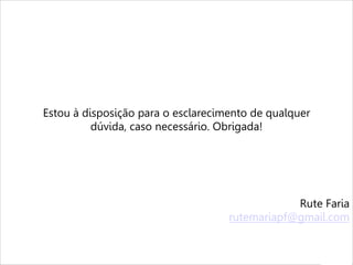 MÃOS À OBRA
Agora que você já sabe as possibilidades de utilização do LinkedIn, basta
colocar em prática. Lembre-se de mantê-lo sempre atualizado,
compartilhando artigos e informações que possam interessar ao público-
alvo.
Os textos devem ser sempre bem escritos, revisados e interessantes.
O importante não é quantidade de seguidores e/ou conexões, mas
qualidade. Por isso, coloque plugins no site da empresa e nas assinaturas
do e-mail corporativo para que as pessoas saibam que vocês estão atuantes
no LinkedIn. Também é válido enviar uma Newsletter ou um e-mail
Marketing, informando sobre a novidade.
Como profissional atuante no setor de mídias sociais e como jornalista, me
coloco à disposição da empresa para ajudar na ativação da marca dentro
do LinkedIn.
Estou à disposição para o esclarecimento de qualquer
dúvida, caso necessário. Obrigada!
Rute Faria
rutemariapf@gmail.com
 