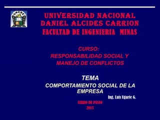 UNIVERSIDAD NACIONAL
DANIEL ALCIDES CARRION
FACULTAD DE INGENIERIA MINAS
CURSO:
RESPONSABILIDAD SOCIAL Y
MANEJO DE CONFLICTOS
TEMA
COMPORTAMIENTO SOCIAL DE LA
EMPRESA
Ing. Luís Ugarte G.
CERRO DE PASCO
2013
 