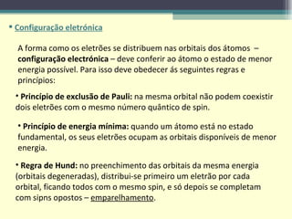 Configuração eletrónica A forma como os eletrões se distribuem nas orbitais dos átomos  –  configuração electrónica  – deve conferir ao átomo o estado de menor energia possível. Para isso deve obedecer ás seguintes regras e princípios: Princípio de energia mínima:  quando um átomo está no estado fundamental, os seus eletrões ocupam as orbitais disponíveis de menor energia.  Princípio de exclusão de Pauli:  na mesma orbital não podem coexistir dois eletrões com o mesmo número quântico de spin.  Regra de Hund:  no preenchimento das orbitais da mesma energia (orbitais degeneradas), distribui-se primeiro um eletrão por cada orbital, ficando todos com o mesmo spin, e só depois se completam com sipns opostos –  emparelhamento .  