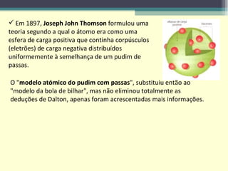 Em 1897,  Joseph John Thomson  formulou uma teoria segundo a qual o átomo era como uma esfera de carga positiva que continha corpúsculos (eletrões) de carga negativa distribuídos uniformemente à semelhança de um pudim de passas. O " modelo atómico do pudim com passas ", substituiu então ao "modelo da bola de bilhar", mas não eliminou totalmente as deduções de Dalton, apenas foram acrescentadas mais informações.  