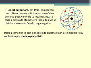 Ernest Rutherford,  em 1911, comprovou que o átomo era constituído por um núcleo, de carga positiva (onde se localizava quase toda a massa do átomo), em torno do qual se distribuíam os eletrões de carga negativa. Dada a semelhança com o modelo do sistema solar, este modelo ficou conhecido por  modelo planetário . 