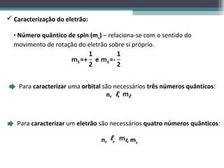  Caracterização do eletrão:

  • Número quântico de spin (ms) – relaciona-se com o sentido do
  movimento de rotação do eletrão sobre si próprio.




    Para caracterizar uma orbital são necessários três números quânticos:
                                   n, ,



   Para caracterizar um eletrão são necessários quatro números quânticos:

                                n, ,     , ms
 