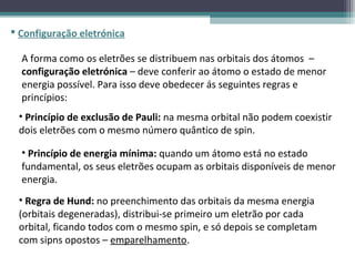  Configuração eletrónica

  A forma como os eletrões se distribuem nas orbitais dos átomos –
  configuração eletrónica – deve conferir ao átomo o estado de menor
  energia possível. Para isso deve obedecer ás seguintes regras e
  princípios:
 • Princípio de exclusão de Pauli: na mesma orbital não podem coexistir
 dois eletrões com o mesmo número quântico de spin.

  • Princípio de energia mínima: quando um átomo está no estado
  fundamental, os seus eletrões ocupam as orbitais disponíveis de menor
  energia.
 • Regra de Hund: no preenchimento das orbitais da mesma energia
 (orbitais degeneradas), distribui-se primeiro um eletrão por cada
 orbital, ficando todos com o mesmo spin, e só depois se completam
 com sipns opostos – emparelhamento.
 