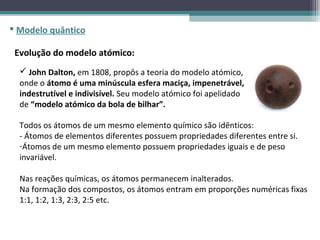  Modelo quântico

 Evolução do modelo atómico:
   John Dalton, em 1808, propôs a teoria do modelo atómico,
  onde o átomo é uma minúscula esfera maciça, impenetrável,
  indestrutível e indivisível. Seu modelo atómico foi apelidado
  de “modelo atómico da bola de bilhar”.

  Todos os átomos de um mesmo elemento químico são idênticos:
  - Átomos de elementos diferentes possuem propriedades diferentes entre si.
  -Átomos de um mesmo elemento possuem propriedades iguais e de peso
  invariável.

  Nas reações químicas, os átomos permanecem inalterados.
  Na formação dos compostos, os átomos entram em proporções numéricas fixas
  1:1, 1:2, 1:3, 2:3, 2:5 etc.
 