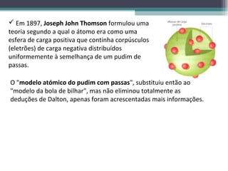  Em 1897, Joseph John Thomson formulou uma
teoria segundo a qual o átomo era como uma
esfera de carga positiva que continha corpúsculos
(eletrões) de carga negativa distribuídos
uniformemente à semelhança de um pudim de
passas.

O "modelo atómico do pudim com passas", substituiu então ao
"modelo da bola de bilhar", mas não eliminou totalmente as
deduções de Dalton, apenas foram acrescentadas mais informações.
 