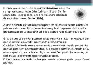 O modelo atual aceite é o da nuvem eletrónica, onde não
se representam as trajetórias (orbitas), já que não são
conhecidas, mas as zonas onde há maior probabilidade
de encontrar os eletrões (orbitais).

A ideia de órbita eletrónica acabou por ficar desconexa, sendo substituída
pelo conceito de orbital - determinada região do espaço onde há maior
probabilidade de se encontrar um dado eletrão num instante qualquer.

É sabido que os eletrões possuem carga negativa, massa muito pequena e
que se movem em órbitas ao redor do núcleo atómico.
O núcleo atómico é situado no centro do átomo e constituído por protões
que são partículas de carga positiva, cuja massa é aproximadamente 1.837
vezes superior a massa do eletrão, e por neutrões, partículas sem carga e
com massa ligeiramente superior à dos protões.
O átomo é eletricamente neutro, por possuir números iguais de eletrões e
protões.
 
