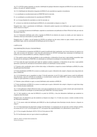 Art. 9º A ANVISA poderá suspender ou cancelar a habilitação de qualquer laboratório integrante da REBLAS em razão do interesse
público e de ações de vigilância sanitária.
Art. 10. A habilitação dos laboratórios integrantes da REBLAS será cancelada nas seguintes circunstâncias:
I - se a acreditação ou reconhecimento junto ao INMETRO não for renovada;
II - se a acreditação ou reconhecimento for cancelada pelo INMETRO;
III - se a Licença Sanitária for cancelada ou se não for renovada; ou
IV - se houver uso indevido da identificação da REBLAS, em contrariedade ao disposto no artigo 12.
Parágrafo único. Após o cancelamento da habilitação, o laboratório poderá requisitar nova habilitação, que seguirá novamente o
trâmite descrito no artigo 6º.
Art. 11. A conclusão do processo de habilitação, suspensão ou cancelamento será publicada em Diário Oficial da União, por meio de
Resolução Específica.
Art. 12. O laboratório habilitado pode exibir o logotipo da REBLAS em relatórios de ensaios ou estudos, por meio impresso ou
eletrônico, desde que relacionados ao escopo habilitado.
Parágrafo único. É vedado o uso do logotipo da ANVISA em qualquer um dos meios citados no caput, estando o autor sujeito a
penalidades legais, além do cancelamento da habilitação previsto no artigo 10.
CAPÍTULO III
DAS DISPOSIÇÕES FINAIS E TRANSITÓRIAS
Art. 13. Os laboratórios já integrantes da REBLAS, quando da publicação deste regulamento, que tiverem interesse em manter-se na
rede, terão um prazo de 120 (cento e vinte) dias para peticionarem na ANVISA solicitação para manutenção da habilitação dos
ensaios na nova versão da REBLAS, conforme o disposto no artigo 6º.
§ 1º Para aqueles ensaios ainda não acreditados ou não reconhecidos, os laboratórios de que trata o caput poderão encaminhar cópia
do protocolo de solicitação ao INMETRO, em substituição ao certificado de acreditação ou reconhecimento de BPL.
§ 2º Caso ainda não sejam licenciados pelo órgão de vigilância sanitária competente, os laboratórios de que trata o caput poderão
apresentar o protocolo de solicitação de licenciamento sanitário em substituição à licença sanitária.
§ 3º Somente serão considerados, para os efeitos deste artigo, os laboratórios e respectivos ensaios habilitados na REBLAS na data
da publicação desta Resolução.
§ 4º Serão desabilitados da REBLAS os ensaios ou estudos para os quais o laboratório não cumprir o disposto neste artigo dentro do
prazo estabelecido.
Art. 14. Os laboratórios que se enquadram no artigo 13 deverão apresentar, em até 24 (vinte e quatro) meses a partir da publicação
desta Resolução, cópia do certificado de acreditação ou reconhecimento emitido pelo INMETRO e cópia da Licença Sanitária em
relação aos quais apresentou os respectivos protocolos.
§ 1º Durante o prazo definido no caput, os ensaios habilitados serão mantidos na REBLAS.
§ 2º Serão desabilitados da REBLAS os ensaios ou estudos para os quais o laboratório não cumprir o disposto no caput deste artigo
após o término do prazo estabelecido.
Art. 15. Será publicada no Diário Oficial da União a renovação da habilitação dos ensaios ou estudos somente após apresentação das
cópias do certificado de acreditação ou reconhecimento pelo INMETRO e da licença sanitária.
Art. 16. Será mantida no sítio atual da REBLAS, no portal da ANVISA, a lista dos laboratórios habilitados que atenderem às
exigências desta Resolução.
Parágrafo único. Os laboratórios que não atenderem ao disposto nos artigos 13 e 14 terão seus ensaios e estudos excluídos da lista
dos laboratórios habilitados.
Art. 17. Os ensaios ainda não habilitados pela REBLAS na data de publicação desta Resolução deverão observar o disposto no
artigo 6º.
Art. 18. O descumprimento das disposições contidas nesta Resolução e no regulamento por ela aprovado constitui infração sanitária,
nos termos da Lei nº 6.437, de 20 de agosto de 1977, sem prejuízo das responsabilidades civil, administrativa e penal cabíveis.
Art. 19. Fica revogada a Resolução ANVS nº 229, de 24 de junho de 1999.
]
Art. 20. Esta Resolução entra em vigor na data de sua publicação.
DIRCEU BRÁS APARECIDO BARBANO
Diretor-Presidente 
 