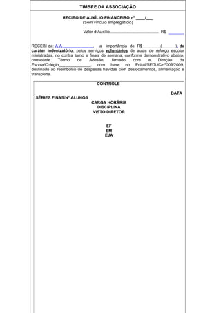 TIMBRE DA ASSOCIAÇÃO

                RECIBO DE AUXÍLIO FINANCEIRO nº ____/___
                        (Sem vínculo empregatício)

                          Valor d Auxílio........................................... R$ _______


RECEBI da: A A _____________, a importância de R$________(______), de
caráter indenizatório, pelos serviços voluntários de aulas de reforço escolar
ministradas, no contra turno e finais de semana, conforme demonstrativo abaixo,
consoante     Termo      de    Adesão,     firmado   com    a   Direção     da
Escola/Colégio______________, com base no Edital/SEDUC/nº009/2009,
destinado ao reembolso de despesas havidas com deslocamentos, alimentação e
transporte.

                                   CONTROLE

                                                                                     DATA
  SÉRIES FINAS/Nº ALUNOS
                               CARGA HORÁRIA
                                  DISCIPLINA
                                VISTO DIRETOR


                                        EF
                                        EM
                                        EJA
 