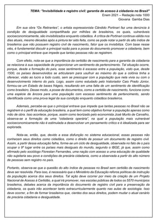 TEMA: "Invisibilidade e registro civil: garantia de acesso à cidadania no Brasil"
Enem 2021 – Redação nota 1000
Giovana Gamba Dias
Em sua obra “Os Retirantes”, o artista expressionista Cândido Portinari faz uma denúncia à
condição de desigualdade compartilhada por milhões de brasileiros, os quais, vulneráveis
socioeconomicamente, são invisibilizados enquanto cidadãos. A crítica de Portinari continua válida nos
dias atuais, mesmo décadas após a pintura ter sido feita, como se pode notar a partir do alto índice de
brasileiros que não possuem registro civil de nascimento, fator que os invisibiliza. Com base nesse
viés, é fundamental discutir a principal razão para a posse do documento promover a cidadania, bem
como o principal entrave que impede que tantas pessoas não se registrem.
Com efeito, nota-se que a importância da certidão de nascimento para a garantia da cidadania
se relaciona à sua capacidade de proporcionar um sentimento de pertencimento. Tal situação ocorre,
porque, desde a formação do país, esse sentimento é escasso entre a população, visto que, desde
1500, os países desenvolvidos se articularam para usufruir ao máximo do que a colônia tinha a
oferecer, visão ao lucro a todo custo, sem se preocupar com a população que nela vivia ou com o
desenvolvimento interno do país. Logo, assim como estudado pelo historiador Caio Prado Júnior,
formou-se um Estado de bases frágeis, resultando em uma falta de um sentimento de identificação
como brasileiro. Desse modo, a posse de documentos, como a certidão de nascimento, funcione como
uma espécie de âncora para uma população com escasso sentimento de pertencimento, sendo
identificada como uma prova legal da sua condição enquanto cidadãos brasileiros.
Ademais, percebe-se que o principal entrave que impede que tantas pessoas no Brasil não se
registrem é o perfil da educação brasileira, a qual tem como objetivo formar a população apenas como
mão de obra. Isso acontece, porque, assim como teorizado pelo economista José Murilo de Carvalho,
observa-se a formação de uma “cidadania operária”, na qual a população mais vulnerável
socioeconomicamente não é estimulada a desenvolver um pensamento crítico e é idealizada para ser
explorada.
Nota-se, então, que, devido a essa disfunção no sistema educacional, essas pessoas não
conhecem seus direitos como cidadãos, como o direito de possuir um documento de registro civil.
Assim, a partir dessa educação falha, forme-se um ciclo de desigualdade, observada no fato de o país
ocupar o 9º lugar entre os países mais desiguais do mundo, segundo o IBGE, já que, assim como
afirmado pelo sociólogo Florestan Fernandes, uma nação com acesso a uma educação de qualidade
não sujeitaria seu povo a condições de precária cidadania, como a observada a partir do alto número
de pessoas sem registro no país.
Portanto, observa-se que a questão do alto índice de pessoas no Brasil sem certidão de nascimento
deve ser resolvida. Para isso, é necessário que o Ministério da Educação reforce políticas de instrução
da população acerca dos seus direitos. Tal ação deve ocorrer por meio da criação de um Projeto
Nacional de Acesso à Certidão, a qual irá promover, nas escolas públicas de todos os 5570 municípios
brasileiros, debates acerca da importância do documento de registro civil para a preservação da
cidadania, os quais irão acontecer tanto extracurricularmente quanto nas aulas de sociologia. Isso
deve ocorrer, a fim de formar brasileiros que, cientes dos seus direitos, podem mudar o atual cenário
de precária cidadania e desigualdade.
 