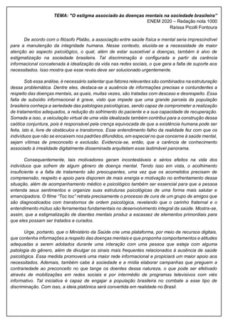 TEMA: "O estigma associado às doenças mentais na sociedade brasileira”
ENEM 2020 – Redação nota 1000
Raíssa Picolli Fontoura
De acordo com o filósofo Platão, a associação entre saúde física e mental seria imprescindível
para a manutenção da integridade humana. Nesse contexto, elucida-se a necessidade de maior
atenção ao aspecto psicológico, o qual, além de estar suscetível a doenças, também é alvo de
estigmatização na sociedade brasileira. Tal discriminação é configurada a partir da carência
informacional concatenada à idealização da vida nas redes sociais, o que gera a falta de suporte aos
necessitados. Isso mostra que esse revés deve ser solucionado urgentemente.
Sob essa análise, é necessário salientar que fatores relevantes são combinados na estruturação
dessa problemática. Dentre eles, destaca-se a ausência de informações precisas e contundentes a
respeito das doenças mentais, as quais, muitas vezes, são tratadas com descaso e desrespeito. Essa
falta de subsídio informacional é grave, visto que impede que uma grande parcela da população
brasileira conheça a seriedade das patologias psicológicas, sendo capaz de comprometer a realização
de tratamentos adequados, a redução do sofrimento do paciente e a sua capacidade de recuperação.
Somada a isso, a veiculação virtual de uma vida idealizada também contribui para a construção dessa
caótica conjuntura, pois é responsável pela crença equivocada de que a existência humana pode ser
feita, isto é, livre de obstáculos e transtornos. Esse entendimento falho da realidade fez com que os
indivíduos que não se encaixem nos padrões difundidos, em especial no que concerne à saúde mental,
sejam vítimas de preconceito e exclusão. Evidencia-se, então, que a carência de conhecimento
associado à irrealidade digitalmente disseminada arquitetam esse lastimável panorama.
Consequentemente, tais motivadores geram incontestáveis e sérios efeitos na vida dos
indivíduos que sofrem de algum gênero de doença mental. Tendo isso em vista, o acolhimento
insuficiente e a falta de tratamento são preocupantes, uma vez que os acometidos precisam de
compreensão, respeito e apoio para disporem de mais energia e motivação no enfrentamento dessa
situação, além de acompanhamento médico e psicológico também ser essencial para que a pessoa
entenda seus sentimentos e organize suas estruturas psicológicas de uma forma mais salutar e
emancipadora. O filme “Toc toc” retrata precisamente o processo de cura de um grupo de amigos que
são diagnosticados com transtornos de ordem psicológica, revelando que o carinho fraternal e o
entendimento mútuo são ferramentas fundamentais no desenvolvimento integral da saúde. Mostra-se,
assim, que a estigmatização de doentes mentais produz a escassez de elementos primordiais para
que eles possam ser tratados e curados.
Urge, portanto, que o Ministério da Saúde crie uma plataforma, por meio de recursos digitais,
que contenha informações a respeito das doenças mentais e que proponha comportamentos e atitudes
adequadas a serem adotados durante uma interação com uma pessoa que esteja com alguma
patologia do gênero, além de divulgar os sinais mais frequentes relacionados à ausência de saúde
psicológica. Essa medida promoverá uma maior rede informacional e propiciará um maior apoio aos
necessitados. Ademais, também cabe à sociedade e a mídia elaborar campanhas que preguem a
contrariedade ao preconceito no que tange os doentes dessa natureza, o que pode ser efetivado
através de mobilizações em redes sociais e por intermédio de programas televisivos com viés
informativo. Tal iniciativa é capaz de engajar a população brasileira no combate a esse tipo de
discriminação. Com isso, a ideia platônica será convertida em realidade no Brasil.
 