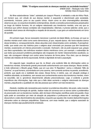 TEMA: "O estigma associado às doenças mentais na sociedade brasileira”
ENEM 2020 – Redação nota 1000
Adrielly Clara Enriques Dias
No filme estadunidense “Joker”, estrelado por Joaquin Phoenix, é retratado a vida de Arthur Fleck,
um homem que, em virtude de sua doença mental, é esquecido e discriminado pela sociedade,
acarretando, inclusive, piora no seu quadro clínico. Assim como na obra cinematográfica abordada,
observa-se que, na conjuntura brasileira contemporânea, devido a conceitos preconceituosos perpetuados
ao longo da história humana, há um estigma relacionado aos transtornos mentais, uma vez que os
indivíduos que sofrem dessas condições são marginalizados. Ademais, é precisa salientar, ainda, que a
sociedade atual carece de informações a respeito de tal assunto, o que gera um estranhamento em torno
da questão.
Em primeiro lugar, faz-se necessário mencionar o período da Idade Média, na Europa, em que os
doentes mentais eram vistos como seres demoníacos, já que, naquela época, não havia estudos acerca
dessa temática e, consequentemente, ideias absurdas eram disseminadas como verdades. É perceptível,
então, que exista uma raiz histórica para o estigma atual vivenciado por pessoas que têm transtornos
mentais, ocasionando um intenso preconceito e exclusão. Outrossim, não se pode esquecer que, graças
aos fatos supracitados, tais indivíduos recebem rótulos mentirosos como, por exemplo, o estereótipo de
que todos que possuem problema psicológicos são incapazes de manter relacionamentos saudáveis, ou
seja, não conseguem interagir com outros seres humanos de forma plena. Fica claro, que as doenças
mentais são tratadas de forma equivocada, ferindo a dignidade de toda a população.
Em segundo lugar, ressalta-se que há, no Brasil, uma evidente falta de informações sobre os
transtornos mentais, fomentando grande preconceito estranhamento com essas doenças. Nesse sentido,
é lícito referenciar o filósofo grego Platão, que em sua obra “A República”, narrou o intitulado “Mito da
Caverna”, no qual homens, acorrentados em uma caverna, viam somente sombras na parede, acreditando,
portanto, que aquilo era a realidade das coisas. Dessa forma, é notório, que, em situação análoga à
metáfora abordada, os brasileiros, sem acesso aos conhecimentos acerca dos transtornos mentais, vivem
na escuridão, isto é, ignorância disseminando atitudes preconceituosas. Logo, é evidente a grande
importância das informações, haja vista que a falta delas aumenta o estigma relacionado às doenças
mentais, prejudicando a qualidade de vida das pessoas que sofrem com tais transtornos.
Destarte, medidas são necessárias para resolver os problemas discutidos. Isto posto, cabe à escola,
forte ferramenta de formação de opinião, realizar rodas de conversa com os alunos sobre a problemática
do preconceito com os transtornos mentais, além de trazer informações científicas sobre tal questão. Essa
ação pode se concretizar por meio da atuação de psiquiatras e professores de sociologia, estes irão
desconstruir a visão discriminatória dos estudantes, enquanto que aqueles irão mostrar dados/informações
relevantes sobre as doenças psiquiátricas. Espera-se, com essa medida, que o estigma associado às
doenças mentais seja paulatinamente erradicado.
 