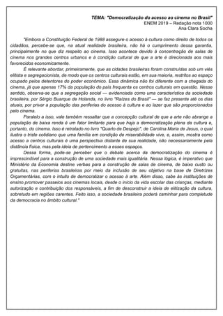 TEMA: "Democratização do acesso ao cinema no Brasil"
ENEM 2019 – Redação nota 1000
Ana Clara Socha
"Embora a Constituição Federal de 1988 assegure o acesso à cultura como direito de todos os
cidadãos, percebe-se que, na atual realidade brasileira, não há o cumprimento dessa garantia,
principalmente no que diz respeito ao cinema. Isso acontece devido à concentração de salas de
cinema nos grandes centros urbanos e à condição cultural de que a arte é direcionada aos mais
favorecidos economicamente.
É relevante abordar, primeiramente, que as cidades brasileiras foram construídas sob um viés
elitista e segregacionista, de modo que os centros culturais estão, em sua maioria, restritos ao espaço
ocupado pelos detentores do poder econômico. Essa dinâmica não foi diferente com a chegada do
cinema, já que apenas 17% da população do país frequenta os centros culturais em questão. Nesse
sentido, observa-se que a segregação social — evidenciada como uma característica da sociedade
brasileira, por Sérgio Buarque de Holanda, no livro "Raízes do Brasil" — se faz presente até os dias
atuais, por privar a população das periferias do acesso à cultura e ao lazer que são proporcionados
pelo cinema.
Paralelo a isso, vale também ressaltar que a concepção cultural de que a arte não abrange a
população de baixa renda é um fator limitante para que haja a democratização plena da cultura e,
portanto, do cinema. Isso é retratado no livro "Quarto de Despejo", de Carolina Maria de Jesus, o qual
ilustra o triste cotidiano que uma família em condição de miserabilidade vive, e, assim, mostra como
acesso a centros culturais é uma perspectiva distante de sua realidade, não necessariamente pela
distância física, mas pela ideia de pertencimento a esses espaços.
Dessa forma, pode-se perceber que o debate acerca da democratização do cinema é
imprescindível para a construção de uma sociedade mais igualitária. Nessa lógica, é imperativo que
Ministério da Economia destine verbas para a construção de salas de cinema, de baixo custo ou
gratuitas, nas periferias brasileiras por meio da inclusão de seu objetivo na base de Diretrizes
Orçamentárias, com o intuito de democratizar o acesso à arte. Além disso, cabe às instituições de
ensino promover passeios aos cinemas locais, desde o início da vida escolar das crianças, mediante
autorização e contribuição dos responsáveis, a fim de desconstruir a ideia de elitização da cultura,
sobretudo em regiões carentes. Feito isso, a sociedade brasileira poderá caminhar para completude
da democracia no âmbito cultural."
 