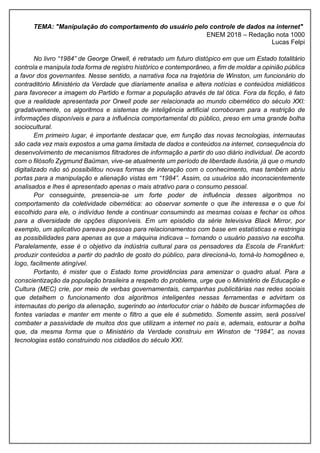 TEMA: "Manipulação do comportamento do usuário pelo controle de dados na internet"
ENEM 2018 – Redação nota 1000
Lucas Felpi
No livro “1984” de George Orwell, é retratado um futuro distópico em que um Estado totalitário
controla e manipula toda forma de registro histórico e contemporâneo, a fim de moldar a opinião pública
a favor dos governantes. Nesse sentido, a narrativa foca na trajetória de Winston, um funcionário do
contraditório Ministério da Verdade que diariamente analisa e altera notícias e conteúdos midiáticos
para favorecer a imagem do Partido e formar a população através de tal ótica. Fora da ficção, é fato
que a realidade apresentada por Orwell pode ser relacionada ao mundo cibernético do século XXI:
gradativamente, os algoritmos e sistemas de inteligência artificial corroboram para a restrição de
informações disponíveis e para a influência comportamental do público, preso em uma grande bolha
sociocultural.
Em primeiro lugar, é importante destacar que, em função das novas tecnologias, internautas
são cada vez mais expostos a uma gama limitada de dados e conteúdos na internet, consequência do
desenvolvimento de mecanismos filtradores de informação a partir do uso diário individual. De acordo
com o filósofo Zygmund Baüman, vive-se atualmente um período de liberdade ilusória, já que o mundo
digitalizado não só possibilitou novas formas de interação com o conhecimento, mas também abriu
portas para a manipulação e alienação vistas em “1984”. Assim, os usuários são inconscientemente
analisados e lhes é apresentado apenas o mais atrativo para o consumo pessoal.
Por conseguinte, presencia-se um forte poder de influência desses algoritmos no
comportamento da coletividade cibernética: ao observar somente o que lhe interessa e o que foi
escolhido para ele, o indivíduo tende a continuar consumindo as mesmas coisas e fechar os olhos
para a diversidade de opções disponíveis. Em um episódio da série televisiva Black Mirror, por
exemplo, um aplicativo pareava pessoas para relacionamentos com base em estatísticas e restringia
as possibilidades para apenas as que a máquina indicava – tornando o usuário passivo na escolha.
Paralelamente, esse é o objetivo da indústria cultural para os pensadores da Escola de Frankfurt:
produzir conteúdos a partir do padrão de gosto do público, para direcioná-lo, torná-lo homogêneo e,
logo, facilmente atingível.
Portanto, é mister que o Estado tome providências para amenizar o quadro atual. Para a
conscientização da população brasileira a respeito do problema, urge que o Ministério de Educação e
Cultura (MEC) crie, por meio de verbas governamentais, campanhas publicitárias nas redes sociais
que detalhem o funcionamento dos algoritmos inteligentes nessas ferramentas e advirtam os
internautas do perigo da alienação, sugerindo ao interlocutor criar o hábito de buscar informações de
fontes variadas e manter em mente o filtro a que ele é submetido. Somente assim, será possível
combater a passividade de muitos dos que utilizam a internet no país e, ademais, estourar a bolha
que, da mesma forma que o Ministério da Verdade construiu em Winston de “1984”, as novas
tecnologias estão construindo nos cidadãos do século XXI.
 