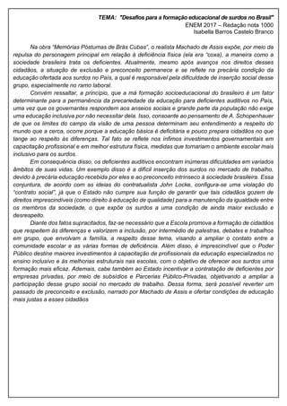 TEMA: "Desafios para a formação educacional de surdos no Brasil"
ENEM 2017 – Redação nota 1000
Isabella Barros Castelo Branco
Na obra “Memórias Póstumas de Brás Cubas”, o realista Machado de Assis expõe, por meio da
repulsa do personagem principal em relação à deficiência física (ela era “coxa), a maneira como a
sociedade brasileira trata os deficientes. Atualmente, mesmo após avanços nos direitos desses
cidadãos, a situação de exclusão e preconceito permanece e se reflete na precária condição da
educação ofertada aos surdos no País, a qual é responsável pela dificuldade de inserção social desse
grupo, especialmente no ramo laboral.
Convém ressaltar, a princípio, que a má formação socioeducacional do brasileiro é um fator
determinante para a permanência da precariedade da educação para deficientes auditivos no País,
uma vez que os governantes respondem aos anseios sociais e grande parte da população não exige
uma educação inclusiva por não necessitar dela. Isso, consoante ao pensamento de A. Schopenhauer
de que os limites do campo da visão de uma pessoa determinam seu entendimento a respeito do
mundo que a cerca, ocorre porque a educação básica é deficitária e pouco prepara cidadãos no que
tange ao respeito às diferenças. Tal fato se reflete nos ínfimos investimentos governamentais em
capacitação profissional e em melhor estrutura física, medidas que tornariam o ambiente escolar mais
inclusivo para os surdos.
Em consequência disso, os deficientes auditivos encontram inúmeras dificuldades em variados
âmbitos de suas vidas. Um exemplo disso é a difícil inserção dos surdos no mercado de trabalho,
devido à precária educação recebida por eles e ao preconceito intrínseco à sociedade brasileira. Essa
conjuntura, de acordo com as ideias do contratualista John Locke, configura-se uma violação do
“contrato social”, já que o Estado não cumpre sua função de garantir que tais cidadãos gozem de
direitos imprescindíveis (como direito à educação de qualidade) para a manutenção da igualdade entre
os membros da sociedade, o que expõe os surdos a uma condição de ainda maior exclusão e
desrespeito.
Diante dos fatos supracitados, faz-se necessário que a Escola promova a formação de cidadãos
que respeitem às diferenças e valorizem a inclusão, por intermédio de palestras, debates e trabalhos
em grupo, que envolvam a família, a respeito desse tema, visando a ampliar o contato entre a
comunidade escolar e as várias formas de deficiência. Além disso, é imprescindível que o Poder
Público destine maiores investimentos à capacitação de profissionais da educação especializados no
ensino inclusivo e às melhorias estruturais nas escolas, com o objetivo de oferecer aos surdos uma
formação mais eficaz. Ademais, cabe também ao Estado incentivar a contratação de deficientes por
empresas privadas, por meio de subsídios e Parcerias Público-Privadas, objetivando a ampliar a
participação desse grupo social no mercado de trabalho. Dessa forma, será possível reverter um
passado de preconceito e exclusão, narrado por Machado de Assis e ofertar condições de educação
mais justas a esses cidadãos
 