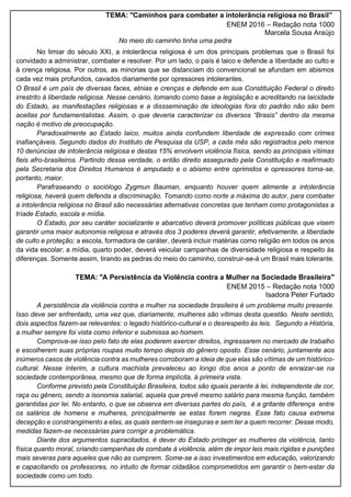 TEMA: "Caminhos para combater a intolerância religiosa no Brasil”
ENEM 2016 – Redação nota 1000
Marcela Sousa Araújo
No meio do caminho tinha uma pedra
No limiar do século XXI, a intolerância religiosa é um dos principais problemas que o Brasil foi
convidado a administrar, combater e resolver. Por um lado, o país é laico e defende a liberdade ao culto e
à crença religiosa. Por outros, as minorias que se distanciam do convencional se afundam em abismos
cada vez mais profundos, cavados diariamente por opressores intolerantes.
O Brasil é um país de diversas faces, etnias e crenças e defende em sua Constituição Federal o direito
irrestrito à liberdade religiosa. Nesse cenário, tomando como base a legislação e acreditando na laicidade
do Estado, as manifestações religiosas e a dissseminação de ideologias fora do padrão não são bem
aceitas por fundamentalistas. Assim, o que deveria caracterizar os diversos “Brasis” dentro da mesma
nação é motivo de preocupação.
Paradoxalmente ao Estado laico, muitos ainda confundem liberdade de expressão com crimes
inafiançáveis. Segundo dados do Instituto de Pesquisa da USP, a cada mês são registrados pelo menos
10 denúncias de intolerância religiosa e destas 15% envolvem violência física, sendo as principais vítimas
fieis afro-brasileiros. Partindo dessa verdade, o então direito assegurado pela Constituição e reafirmado
pela Secretaria dos Direitos Humanos é amputado e o abismo entre oprimidos e opressores torna-se,
portanto, maior.
Parafraseando o sociólogo Zygmun Bauman, enquanto houver quem alimente a intolerância
religiosa, haverá quem defenda a discriminação. Tomando como norte a máxima do autor, para combater
a intolerância religiosa no Brasil são necessárias alternativas concretas que tenham como protagonistas a
tríade Estado, escola e mídia.
O Estado, por seu caráter socializante e abarcativo deverá promover políticas públicas que visem
garantir uma maior autonomia religiosa e através dos 3 poderes deverá garantir, efetivamente, a liberdade
de culto e proteção; a escola, formadora de caráter, deverá incluir matérias como religião em todos os anos
da vida escolar; a mídia, quarto poder, deverá veicular campanhas de diversidade religiosa e respeito às
diferenças. Somente assim, tirando as pedras do meio do caminho, construir-se-á um Brasil mais tolerante.
TEMA: "A Persistência da Violência contra a Mulher na Sociedade Brasileira"
ENEM 2015 – Redação nota 1000
Isadora Peter Furtado
A persistência da violência contra a mulher na sociedade brasileira é um problema muito presente.
Isso deve ser enfrentado, uma vez que, diariamente, mulheres são vítimas desta questão. Neste sentido,
dois aspectos fazem-se relevantes: o legado histórico-cultural e o desrespeito às leis. Segundo a História,
a mulher sempre foi vista como inferior e submissa ao homem.
Comprova-se isso pelo fato de elas poderem exercer direitos, ingressarem no mercado de trabalho
e escolherem suas próprias roupas muito tempo depois do gênero oposto. Esse cenário, juntamente aos
inúmeros casos de violência contra as mulheres corroboram a ideia de que elas são vítimas de um histórico-
cultural. Nesse ínterim, a cultura machista prevaleceu ao longo dos anos a ponto de enraizar-se na
sociedade contemporânea, mesmo que de forma implícita, à primeira vista.
Conforme previsto pela Constituição Brasileira, todos são iguais perante à lei, independente de cor,
raça ou gênero, sendo a isonomia salarial, aquela que prevê mesmo salário para mesma função, também
garantidas por lei. No entanto, o que se observa em diversas partes do país, é a gritante diferença entre
os salários de homens e mulheres, principalmente se estas forem negras. Esse fato causa extrema
decepção e constrangimento a elas, as quais sentem-se inseguras e sem ter a quem recorrer. Desse modo,
medidas fazem-se necessárias para corrigir a problemática.
Diante dos argumentos supracitados, é dever do Estado proteger as mulheres da violência, tanto
física quanto moral, criando campanhas de combate à violência, além de impor leis mais rígidas e punições
mais severas para aqueles que não as cumprem. Some-se a isso investimentos em educação, valorizando
e capacitando os professores, no intuito de formar cidadãos comprometidos em garantir o bem-estar da
sociedade como um todo.
 