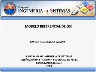 MODELO REFERENCIAL DE OSI RAYNER JOSE CABANA CABANA PROGRAMA DE INGENIERIA DE SISTEMAS DISEÑO, ADMINISTRACION Y SEGURIDAD EN REDES SANTA MARTA D.T.C.H. 2009 