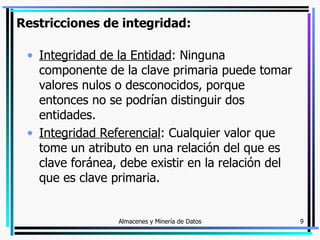 Restricciones de integridad: Integridad de la Entidad : Ninguna componente de la clave primaria puede tomar valores nulos o desconocidos, porque entonces no se podrían distinguir dos entidades. Integridad Referencial : Cualquier valor que tome un atributo en una relación del que es clave foránea, debe existir en la relación del que es clave primaria. 
