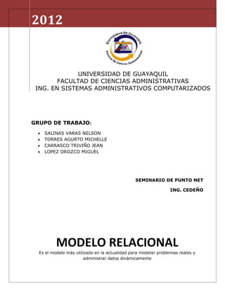 2012


              UNIVERSIDAD DE GUAYAQUIL
        FACULTAD DE CIENCIAS ADMINISTRATIVAS
 ING. EN SISTEMAS ADMINISTRATIVOS COMPUTARIZADOS




GRUPO DE TRABAJO:
    SALINAS VARAS NELSON
    TORRES AGURTO MICHELLE
    CARRASCO TRIVIÑO JEAN
    LOPEZ OROZCO MIGUEL




                                                SEMINARIO DE PUNTO NET

                                                                ING. CEDEÑO




          MODELO RELACIONAL
  Es el modelo más utilizado en la actualidad para modelar problemas reales y
                        administrar datos dinámicamente
 