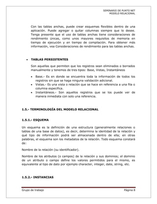 SEMINARIO DE PUNTO NET
                                                               MODELO RELACIONAL




       Con las tablas anchas, puede crear esquemas flexibles dentro de una
       aplicación. Puede agregar o quitar columnas siempre que lo desee.
       Tenga presente que el uso de tablas anchas tiene consideraciones de
       rendimiento únicas, como unos mayores requisitos de memoria en
       tiempo de ejecución y en tiempo de compilación. Para obtener más
       información, vea Consideraciones de rendimiento para las tablas anchas.



      TABLAS PERSISTENTES

       Son aquellas que permiten que los registros sean eliminados o borrados
       manualmente y tenemos de tres tipos: Base, Vistas, Instantáneos

          Base.- Es en donde se encuentra toda la información de todos los
           registros sin que se haga ninguna validación adicional.
          Vistas.- Es una vista o relación que se hace en referencia a una fila o
           columna especifica.
          Instantáneos.- Son aquellos registros que se los puede ver de
           manera inmediata con solo una referencia.



1.5.- TERMINOLOGÍA DEL MODELO RELACIONAL


1.5.1.- ESQUEMA

Un esquema es la definición de una estructura (generalmente relaciones o
tablas de una base de datos), es decir, determina la identidad de la relación y
qué tipo de información podrá ser almacenada dentro de ella; en otras
palabras, el esquema son los metadatos de la relación. Todo esquema constará
de:

Nombre de la relación (su identificador).

Nombre de los atributos (o campos) de la relación y sus dominios; el dominio
de un atributo o campo define los valores permitidos para el mismo, es
equivalente al tipo de dato por ejemplo character, integer, date, string, etc.



1.5.2.- INSTANCIAS



Grupo de trabajo                                                          Página 8
 