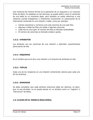 SEMINARIO DE PUNTO NET
                                                              MODELO RELACIONAL

Una instancia de manera formal es la aplicación de un esquema a un conjunto
finito de datos. En palabras no tan técnicas, se puede definir como el contenido
de una tabla en un momento dado, pero también es valido referirnos a una
instancia cuando trabajamos o mostramos únicamente un subconjunto de la
información contenida en una relación o tabla, como por ejemplo:

      Ciertos caracteres y números (una sola columna de una sola fila).
      Algunas o todas las filas con todas o algunas columnas
      Cada fila es una tupla. El número de filas es llamado cardinalidad.
      El número de columnas es llamado aridad o grado.



1.5.3.- ATRIBUTOS

Los atributos son las columnas de una relación y describen características
particulares de ella.



1.5.4.- ESQUEMAS

Es el nombre que se le da a una relación y el conjunto de atributos en ella.



1.5.5.- TUPLAS

Cada uno de los renglones en una relación conteniendo valores para cada uno
de los atributos.



1.5.6.- DOMINIOS

Se debe considerar que cada atributo (columna) debe ser atómico, es decir,
que no sea divisible, no se puede pensar en un atributo como un "registro" o
"estructura" de datos.



1.6.-CLAVES EN EL MODELO REALCIONAL




Grupo de trabajo                                                         Página 9
 