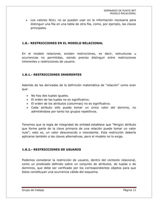 SEMINARIO DE PUNTO NET
                                                               MODELO RELACIONAL

      Los valores NULL no se pueden usar en la información necesaria para
       distinguir una fila en una tabla de otra fila, como, por ejemplo, las claves
       principales.




1.8.- RESTRICCIONES EN EL MODELO RELACIONAL


En el modelo relacional, existen restricciones, es decir, estructuras u
ocurrencias no permitidas, siendo preciso distinguir entre restricciones
inherentes y restricciones de usuario.



1.8.1.- RESTRICCIONES INHERENTES


Además de las derivadas de la definición matemática de "relación" como eran
que:

      No hay dos tuplas iguales.
      El orden de las tuplas no es significativo.
      El orden de los atributos (columnas) no es significativo.
      Cada atributo sólo puede tomar un único valor del dominio, no
       admitiéndose por tanto los grupos repetitivos.



Tenemos que la regla de integridad de entidad establece que "Ningún atributo
que forme parte de la clave primaria de una relación puede tomar un valor
nulo"; esto es, un valor desconocido o inexistente. Esta restricción debería
aplicarse también a las claves alternativas, pero el modelo no lo exige.



1.8.2.- RESTRICCIONES DE USUARIO


Podemos considerar la restricción de usuario, dentro del contexto relacional,
como un predicado definido sobre un conjunto de atributos, de tuplas o de
dominios, que debe ser verificado por los correspondientes objetos para que
éstos constituyan una ocurrencia válida del esquema.




Grupo de trabajo                                                         Página 11
 