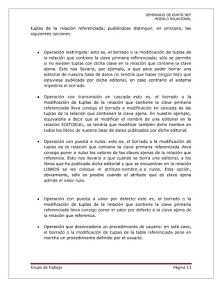 SEMINARIO DE PUNTO NET
                                                              MODELO RELACIONAL

tuplas de la relación referenciada; pudiéndose distinguir, en principio, las
siguientes opciones:



      Operación restringida: esto es, el borrado o la modificación de tuplas de
       la relación que contiene la clave primaria referenciada; sólo se permite
       si no existen tuplas con dicha clave en la relación que contiene la clave
       ajena. Esto nos llevaría, por ejemplo, a que para poder borrar una
       editorial de nuestra base de datos no tendría que haber ningún libro que
       estuviese publicado por dicha editorial, en caso contrario el sistema
       impediría el borrado.

      Operación con transmisión en cascada: esto es, el borrado o la
       modificación de tuplas de la relación que contiene la clave primaria
       referenciada lleva consigo el borrado o modificación en cascada de las
       tuplas de la relación que contienen la clave ajena. En nuestro ejemplo,
       equivaldría a decir que al modificar el nombre de una editorial en la
       relación EDITORIAL, se tendría que modificar también dicho nombre en
       todos los libros de nuestra base de datos publicados por dicha editorial.

      Operación con puesta a nulos: esto es, el borrado o la modificación de
       tuplas de la relación que contiene la clave primaria referenciada lleva
       consigo poner a nulos los valores de las claves ajenas de la relación que
       referencia. Esto nos llevaría a que cuando se borra una editorial, a los
       libros que ha publicado dicha editorial y que se encuentran en la relación
       LIBROS se les coloque el atributo nombre_e a nulos. Esta opción,
       obviamente, sólo es posible cuando el atributo que es clave ajena
       admite el valor nulo.



      Operación con puesta a valor por defecto: esto es, el borrado o la
       modificación de tuplas de la relación que contiene la clave primaria
       referenciada lleva consigo poner el valor por defecto a la clave ajena de
       la relación que referencia.

      Operación que desencadena un procedimiento de usuario: en este caso,
       el borrado o la modificación de tuplas de la tabla referenciada pone en
       marcha un procedimiento definido por el usuario.




Grupo de trabajo                                                       Página 13
 