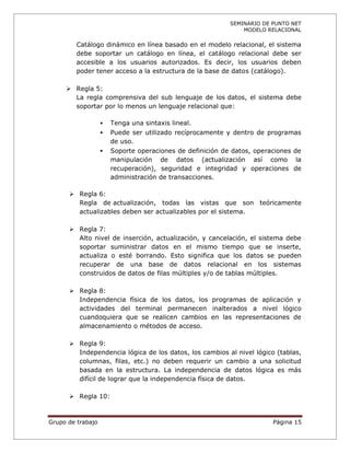 SEMINARIO DE PUNTO NET
                                                               MODELO RELACIONAL

         Catálogo dinámico en línea basado en el modelo relacional, el sistema
         debe soportar un catálogo en línea, el catálogo relacional debe ser
         accesible a los usuarios autorizados. Es decir, los usuarios deben
         poder tener acceso a la estructura de la base de datos (catálogo).

      Regla 5:
       La regla comprensiva del sub lenguaje de los datos, el sistema debe
       soportar por lo menos un lenguaje relacional que:

                      Tenga una sintaxis lineal.
                      Puede ser utilizado recíprocamente y dentro de programas
                       de uso.
                      Soporte operaciones de definición de datos, operaciones de
                       manipulación de datos (actualización así como la
                       recuperación), seguridad e integridad y operaciones de
                       administración de transacciones.

       Regla 6:
        Regla de actualización, todas las vistas que son teóricamente
        actualizables deben ser actualizables por el sistema.

       Regla 7:
        Alto nivel de inserción, actualización, y cancelación, el sistema debe
        soportar suministrar datos en el mismo tiempo que se inserte,
        actualiza o esté borrando. Esto significa que los datos se pueden
        recuperar de una base de datos relacional en los sistemas
        construidos de datos de filas múltiples y/o de tablas múltiples.

       Regla 8:
        Independencia física de los datos, los programas de aplicación y
        actividades del terminal permanecen inalterados a nivel lógico
        cuandoquiera que se realicen cambios en las representaciones de
        almacenamiento o métodos de acceso.

       Regla 9:
        Independencia lógica de los datos, los cambios al nivel lógico (tablas,
        columnas, filas, etc.) no deben requerir un cambio a una solicitud
        basada en la estructura. La independencia de datos lógica es más
        difícil de lograr que la independencia física de datos.

       Regla 10:



Grupo de trabajo                                                        Página 15
 