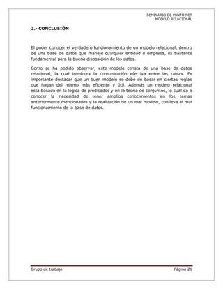 SEMINARIO DE PUNTO NET
                                                             MODELO RELACIONAL

2.- CONCLUSIÓN



El poder conocer el verdadero funcionamiento de un modelo relacional, dentro
de una base de datos que maneje cualquier entidad o empresa, es bastante
fundamental para la buena disposición de los datos.

Como se ha podido observar, este modelo consta de una base de datos
relacional, la cual involucra la comunicación efectiva entre las tablas. Es
importante destacar que un buen modelo se debe de basar en ciertas reglas
que hagan del mismo más eficiente y útil. Además un modelo relacional
está basado en la lógica de predicados y en la teoría de conjuntos, lo cual da a
conocer la necesidad de tener amplios conocimientos en los temas
anteriormente mencionados y la realización de un mal modelo, conlleva al mal
funcionamiento de la base de datos.




Grupo de trabajo                                                      Página 21
 