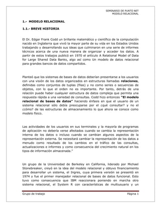 SEMINARIO DE PUNTO NET
                                                            MODELO RELACIONAL


1.- MODELO RELACIONAL

1.1.- BREVE HISTORIA


El Dr. Edgar Frank Codd un brillante matemático y científico de la computación
nacido en Inglaterra que vivió la mayor parte de su vida en los Estados Unidos
trabajando y desarrollando sus ideas que culminaron en una serie de informes
técnicos acerca de una nueva manera de organizar y acceder los datos. A
partir de estos trabajos publicó en 1970 el artículo A Relational Model of Data
for Large Shared Data Banks, algo así como Un modelo de datos relacional
para grandes bancos de datos compartidos.



Planteó que los sistemas de bases de datos deberían presentarse a los usuarios
con una visión de los datos organizados en estructuras llamadas relaciones,
definidas como conjuntos de tuplas (filas) y no como series o secuencias de
objetos, con lo que el orden no es importante. Por tanto, detrás de una
relación puede haber cualquier estructura de datos compleja que permita una
respuesta rápida a una variedad de consultas. Codd hizo entonces “El modelo
relacional de bases de datos” haciendo énfasis en que el usuario de un
sistema relacional sólo debía preocuparse por el ¿qué consultar? y no el
¿cómo? de las estructuras de almacenamiento lo que ahora se conoce como
modelo físico.



Las actividades de los usuarios en sus terminales y la mayoría de programas
de aplicación no debería verse afectados cuando se cambia la representación
interna de los datos o incluso cuando se cambian algunos aspectos de la
representación externa. Se necesitará cambiar la representación de los datos a
menudo como resultado de los cambios en el tráfico de las consultas,
actualizaciones e informes y como consecuencia del crecimiento natural en los
tipos de información almacenada.”



Un grupo de la Universidad de Berkeley en California, liderado por Michael
Stonebreaker, creyó en la idea del modelo relacional y obtuvo financiamiento
para desarrollar un sistema, el Ingres, cuya primera versión se presentó en
1974 y fue el primer manejador relacional de bases de datos funcional. Esto
tuvo como consecuencia que IBM reaccionara poniendo en marcha otro
sistema relacional, el System R con características de multiusuario y un


Grupo de trabajo                                                       Página 1
 