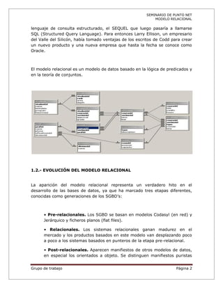 SEMINARIO DE PUNTO NET
                                                            MODELO RELACIONAL

lenguaje de consulta estructurado, el SEQUEL que luego pasaría a llamarse
SQL (Structured Query Language). Para entonces Larry Ellison, un empresario
del Valle del Silicón, había tomado ventajas de los escritos de Codd para crear
un nuevo producto y una nueva empresa que hasta la fecha se conoce como
Oracle.



El modelo relacional es un modelo de datos basado en la lógica de predicados y
en la teoría de conjuntos.




1.2.- EVOLUCIÓN DEL MODELO RELACIONAL


La aparición del modelo relacional representa un verdadero hito en el
desarrollo de las bases de datos, ya que ha marcado tres etapas diferentes,
conocidas como generaciones de los SGBD’s:



      • Pre-relacionales. Los SGBD se basan en modelos Codasyl (en red) y
      Jerárquico y ficheros planos (flat files).

      • Relacionales. Los sistemas relacionales ganan madurez en el
      mercado y los productos basados en este modelo van desplazando poco
      a poco a los sistemas basados en punteros de la etapa pre-relacional.

      • Post-relacionales. Aparecen manifiestos de otros modelos de datos,
      en especial los orientados a objeto. Se distinguen manifiestos puristas


Grupo de trabajo                                                       Página 2
 