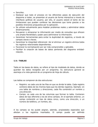 SEMINARIO DE PUNTO NET
                                                              MODELO RELACIONAL

 Sencillez.
 Destacar que todo el proceso en los diferentes pasos de ejecución del
  diagrama a tratar, se presentan al usuario de forma interactiva a través de
  interfaces gráficas de usuario; por ello, el usuario estará al tanto de las
  limitaciones que puedan conllevar las decisiones que toma gracias a los
  posibles itinerarios propuestos por la aplicación.
 Se utilizan actualmente para modelar problemas reales y administrar datos
  dinámicamente.
 Recuperar o almacenar la información por medio de consultas que ofrecen
  una amplia flexibilidad y poder para administrar la información.
 Garantizar herramientas para evitar la duplicidad de registros, a través de
  campos claves o llaves.
 Garantizar la integridad referencial: Así al eliminar un registro elimina todos
  los registros relacionados dependientes.
 Favorecer la normalización por ser más comprensible y aplicable.
 Facilitar la creación de bases de datos partiendo del diagrama entidad-
  relación.



1.4.- TABLAS


Tabla en las bases de datos, se refiere al tipo de modelado de datos, donde se
guardan los datos recogidos por un programa. Su estructura general se
asemeja a la vista general de un programa de Hoja de cálculo.



Las tablas se componen de dos estructuras:

      Registro: es cada una de las filas en que se divide la tabla. Cada registro
       contiene datos de los mismos tipos que los demás registros. Ejemplo: en
       una tabla de nombres y direcciones, cada fila contendrá un nombre y
       una dirección.
      Campo: es cada una de las columnas que forman la tabla. Contienen
       datos de tipo diferente a los de otros campos. En el ejemplo anterior, un
       campo contendrá un tipo de datos único, como una dirección, o un
       número de teléfono, un nombre, etc.



A los campos se les puede asignar, además, propiedades especiales que
afectan a los registros insertados. El campo puede ser definido


Grupo de trabajo                                                          Página 5
 