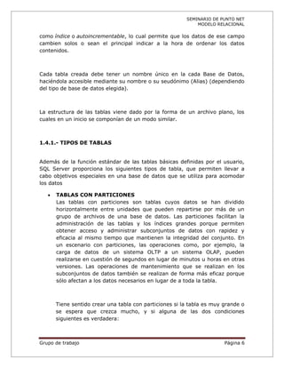 SEMINARIO DE PUNTO NET
                                                             MODELO RELACIONAL

como índice o autoincrementable, lo cual permite que los datos de ese campo
cambien solos o sean el principal indicar a la hora de ordenar los datos
contenidos.



Cada tabla creada debe tener un nombre único en la cada Base de Datos,
haciéndola accesible mediante su nombre o su seudónimo (Alias) (dependiendo
del tipo de base de datos elegida).



La estructura de las tablas viene dado por la forma de un archivo plano, los
cuales en un inicio se componían de un modo similar.



1.4.1.- TIPOS DE TABLAS


Además de la función estándar de las tablas básicas definidas por el usuario,
SQL Server proporciona los siguientes tipos de tabla, que permiten llevar a
cabo objetivos especiales en una base de datos que se utiliza para acomodar
los datos

      TABLAS CON PARTICIONES
       Las tablas con particiones son tablas cuyos datos se han dividido
       horizontalmente entre unidades que pueden repartirse por más de un
       grupo de archivos de una base de datos. Las particiones facilitan la
       administración de las tablas y los índices grandes porque permiten
       obtener acceso y administrar subconjuntos de datos con rapidez y
       eficacia al mismo tiempo que mantienen la integridad del conjunto. En
       un escenario con particiones, las operaciones como, por ejemplo, la
       carga de datos de un sistema OLTP a un sistema OLAP, pueden
       realizarse en cuestión de segundos en lugar de minutos u horas en otras
       versiones. Las operaciones de mantenimiento que se realizan en los
       subconjuntos de datos también se realizan de forma más eficaz porque
       sólo afectan a los datos necesarios en lugar de a toda la tabla.



       Tiene sentido crear una tabla con particiones si la tabla es muy grande o
       se espera que crezca mucho, y si alguna de las dos condiciones
       siguientes es verdadera:



Grupo de trabajo                                                        Página 6
 