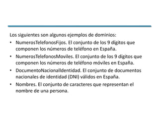 Los siguientes son algunos ejemplos de dominios:
• NumerosTelefonosFijos. El conjunto de los 9 dígitos que
  componen los números de teléfono en España.
• NumerosTelefonosMoviles. El conjunto de los 9 dígitos que
  componen los números de teléfono móviles en España.
• DocumentoNacionalldentidad. El conjunto de documentos
  nacionales de identidad (DNI) válidos en España.
• Nombres. El conjunto de caracteres que representan el
  nombre de una persona.
 