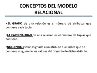 CONCEPTOS DEL MODELO
               RELACIONAL
• EL GRADO de una relación es el número de atributos que
contiene cada tupla.

•LA CARDINALIDAD de una relación es el número de tuplas que
contiene.

•NULO(NULL) valor asignado a un atributo que indica que no
contiene ninguno de los valores del dominio de dicho atributo.
 