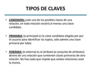 TIPOS DE CLAVES
• CANDIDATA: cada una de las posibles claves de una
  relación, en toda relación existirá al menos una clave
  candidata.

• PRIMARIA: (o principal) es la clave candidata elegida por por
  el usuario para identificar las tuplas, sólo admite una clave
  primaria por tabla.

• FORÁNEA: (o externa) es el atributo (o conjunto de atributos)
  dentro de una relación que contienen claves primarias de otra
  relación. No hay nada que impida que ambas relaciones sean
  la misma.
 