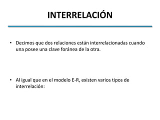 INTERRELACIÓN

• Decimos que dos relaciones están interrelacionadas cuando
  una posee una clave foránea de la otra.




• Al igual que en el modelo E-R, existen varios tipos de
  interrelación:
 